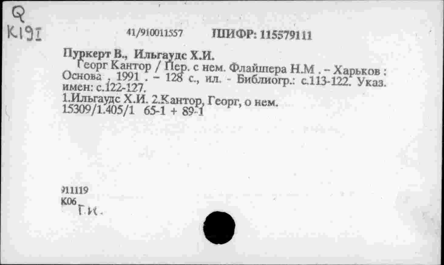 ﻿3 К.1^1
41/910011557 ШИФР: 115579111
ПуркертВ., ИльгаудсХ.И.
Георг Кантор / Пер. с нем. Флайшера Н.М . - Харьков : именВс 122427' "	С’’	’ БиблиогР" с.113-122.₽Указ.
1.Ильгаудс Х.И. 2.Кантор, Георг, о нем 15309/1.405/1 65-1 + 89-7 Р’
111119
К06
Г к.